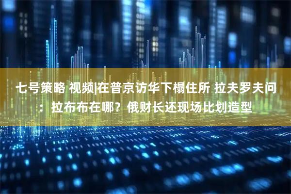 七号策略 视频|在普京访华下榻住所 拉夫罗夫问：拉布布在哪？俄财长还现场比划造型
