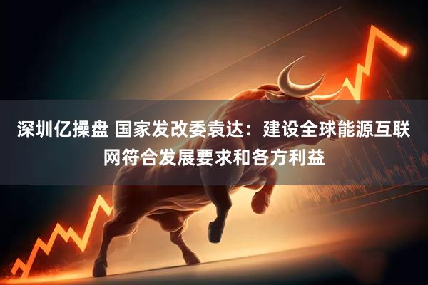 深圳亿操盘 国家发改委袁达：建设全球能源互联网符合发展要求和各方利益