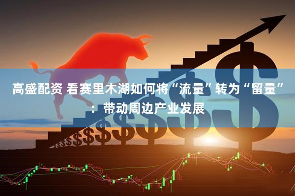 高盛配资 看赛里木湖如何将“流量”转为“留量”：带动周边产业发展