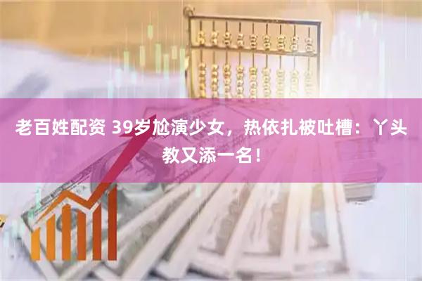 老百姓配资 39岁尬演少女，热依扎被吐槽：丫头教又添一名！