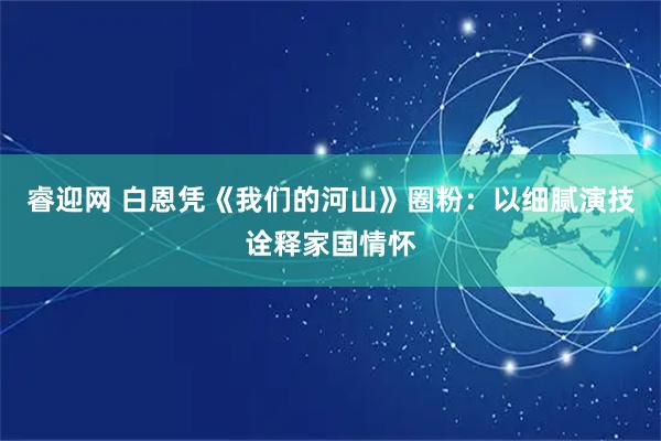 睿迎网 白恩凭《我们的河山》圈粉:以细腻演技诠释家国情怀