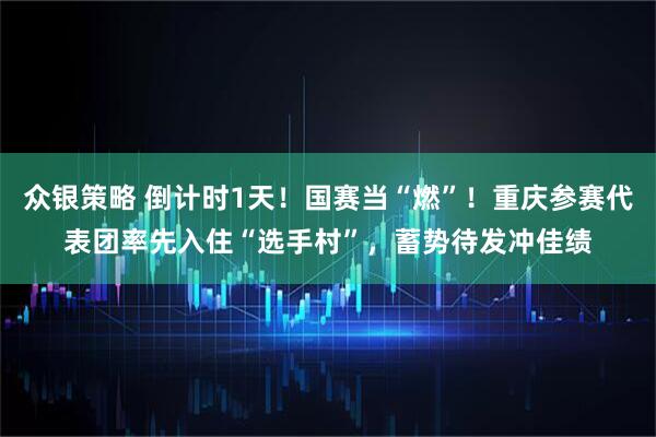 众银策略 倒计时1天！国赛当“燃”！重庆参赛代表团率先入住“选手村”，蓄势待发冲佳绩
