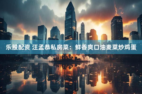 乐股配资 汪孟恭私房菜：鲜香爽口油麦菜炒鸡蛋