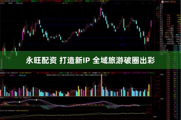 永旺配资 打造新IP 全域旅游破圈出彩