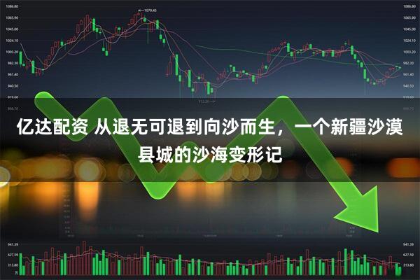 亿达配资 从退无可退到向沙而生，一个新疆沙漠县城的沙海变形记