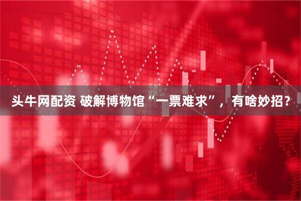 头牛网配资 破解博物馆“一票难求”，有啥妙招？