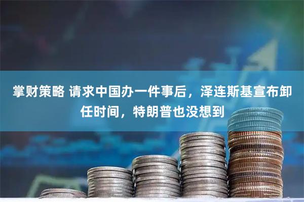 掌财策略 请求中国办一件事后，泽连斯基宣布卸任时间，特朗普也没想到