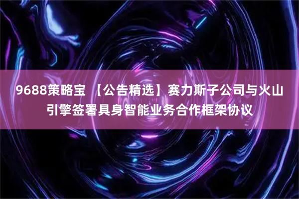 9688策略宝 【公告精选】赛力斯子公司与火山引擎签署具身智能业务合作框架协议