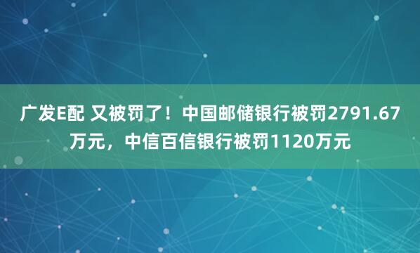 广发E配 又被罚了！中国邮储银行被罚2791.67万元，中信百信银行被罚1120万元