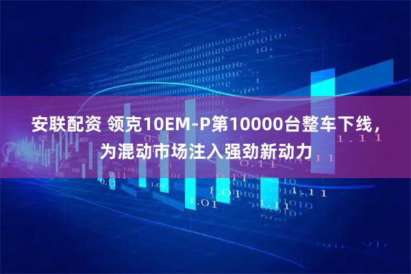 安联配资 领克10EM-P第10000台整车下线，为混动市场注入强劲新动力