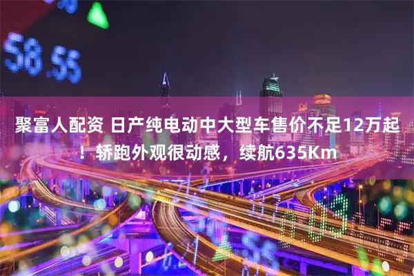 聚富人配资 日产纯电动中大型车售价不足12万起！轿跑外观很动感，续航635Km