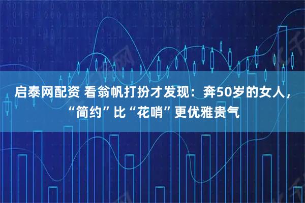 启泰网配资 看翁帆打扮才发现：奔50岁的女人，“简约”比“花哨”更优雅贵气