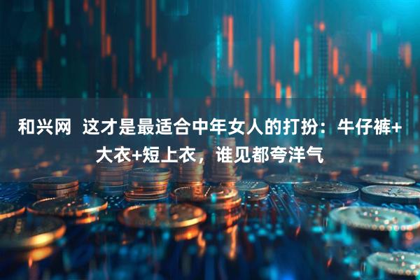 和兴网  这才是最适合中年女人的打扮：牛仔裤+大衣+短上衣，谁见都夸洋气