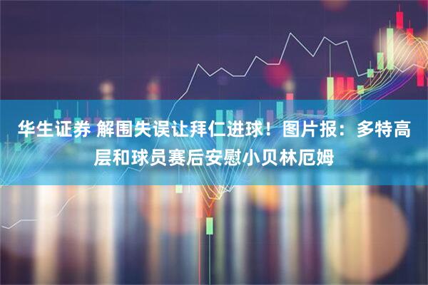 华生证券 解围失误让拜仁进球！图片报：多特高层和球员赛后安慰小贝林厄姆