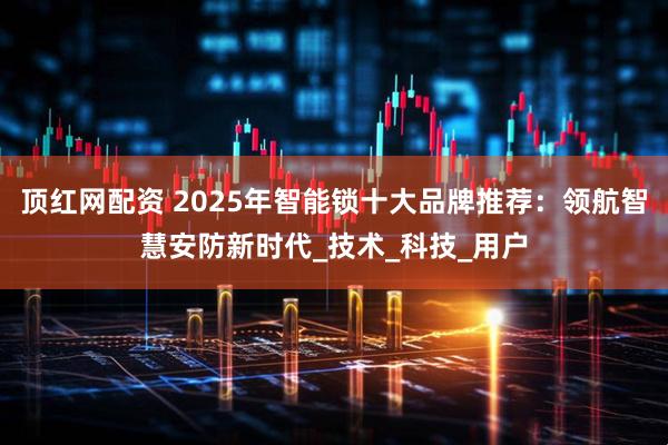 顶红网配资 2025年智能锁十大品牌推荐：领航智慧安防新时代_技术_科技_用户