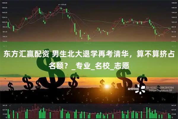 东方汇赢配资 男生北大退学再考清华，算不算挤占名额？_专业_名校_志愿