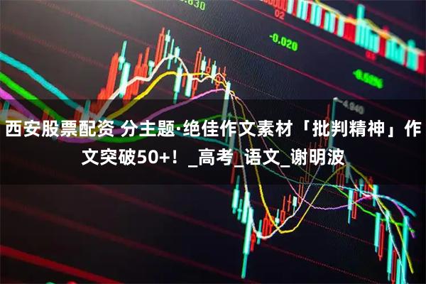 西安股票配资 分主题·绝佳作文素材「批判精神」作文突破50+！_高考_语文_谢明波