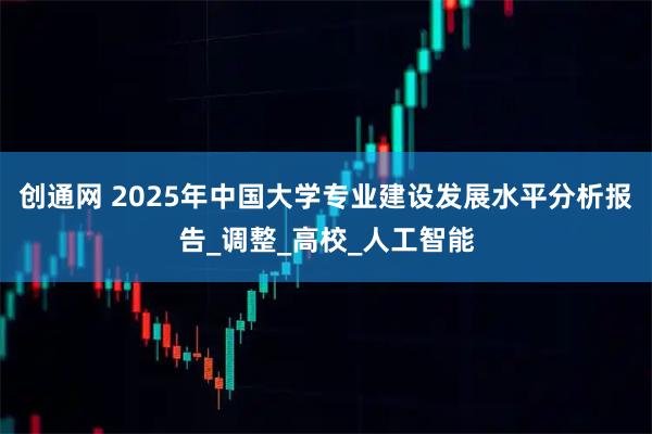 创通网 2025年中国大学专业建设发展水平分析报告_调整_高校_人工智能