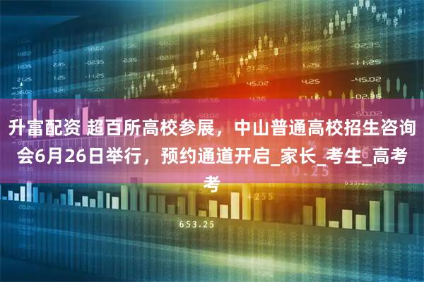 升富配资 超百所高校参展，中山普通高校招生咨询会6月26日举行，预约通道开启_家长_考生_高考