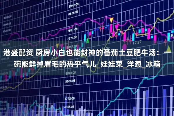 港盛配资 厨房小白也能封神的番茄土豆肥牛汤：一碗能鲜掉眉毛的热乎气儿_娃娃菜_洋葱_冰箱