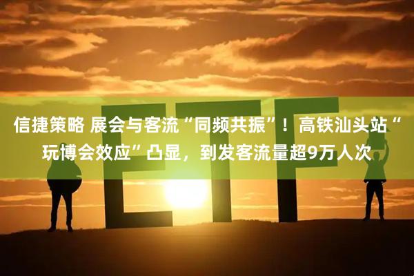 信捷策略 展会与客流“同频共振”！高铁汕头站“玩博会效应”凸显，到发客流量超9万人次