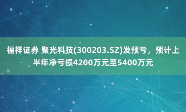 福祥证券 聚光科技(300203.SZ)发预亏，预计上半年净亏损4200万元至5400万元