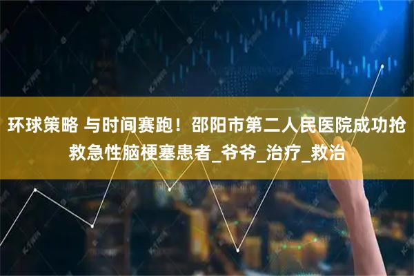 环球策略 与时间赛跑！邵阳市第二人民医院成功抢救急性脑梗塞患者_爷爷_治疗_救治