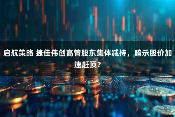 启航策略 捷佳伟创高管股东集体减持，暗示股价加速赶顶？