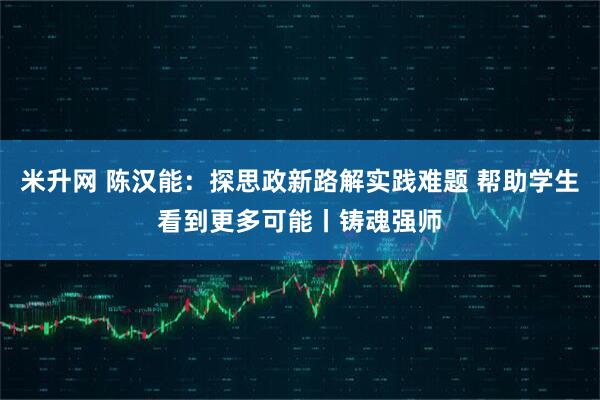 米升网 陈汉能：探思政新路解实践难题 帮助学生看到更多可能丨铸魂强师
