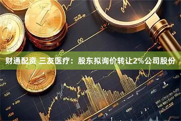 财通配资 三友医疗：股东拟询价转让2%公司股份