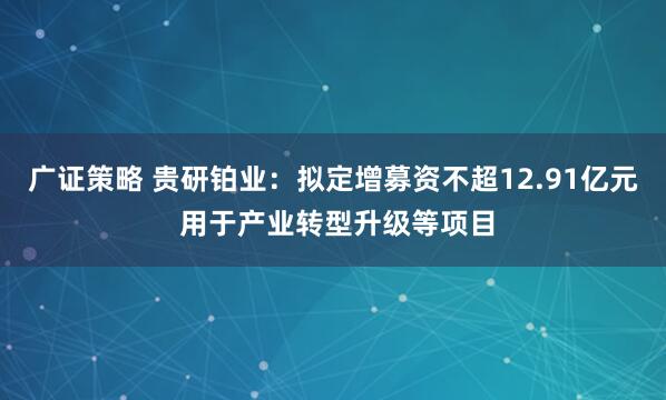 广证策略 贵研铂业：拟定增募资不超12.91亿元 用于产业转型升级等项目
