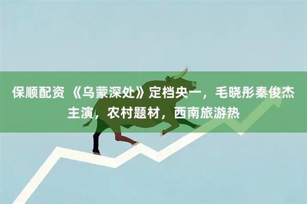 保顺配资 《乌蒙深处》定档央一，毛晓彤秦俊杰主演，农村题材，西南旅游热