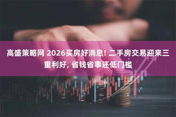 高盛策略网 2026买房好消息! 二手房交易迎来三重利好, 省钱省事还低门槛